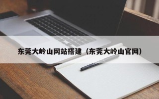 宜春东莞大岭山网站搭建（东莞大岭山官网）