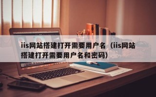 宜春iis网站搭建打开需要用户名（iis网站搭建打开需要用户名和密码）