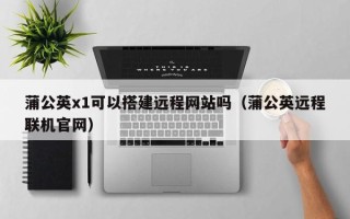 宜春蒲公英x1可以搭建远程网站吗（蒲公英远程联机官网）